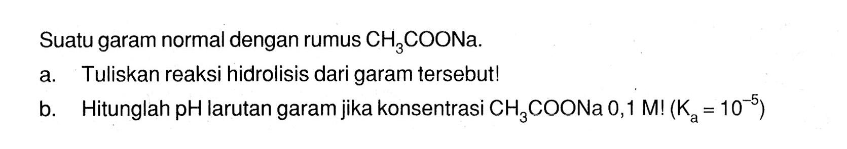 Suatu garam normal dengan rumus CH3COONa.a. Tuliskan reaksi hidrolisis dari garam tersebut! b. Hitunglah pH larutan garam jika konsentrasi CH3COONa 0,1 M!(Ka=10^(-5)) 