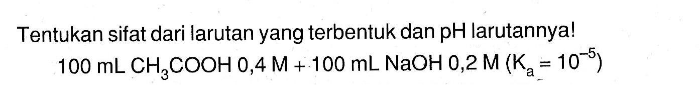 Tentukan sifat dari larutan yang terbentuk dan pH larutannya! 100 mL CH3COOH 0,4 M+100 mL NaOH 0,2 M (Ka=10^(-5)) 