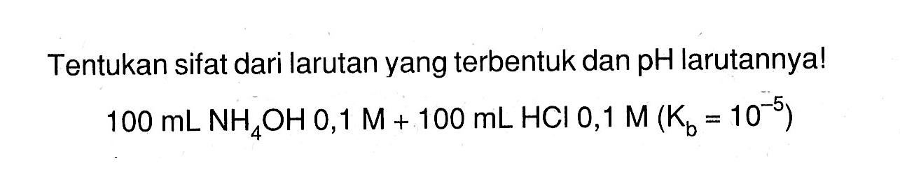 Tentukan sifat dari larutan yang terbentuk dan pH  larutannya! 100 mL NH4OH 0,1 M+100 mL HCl 0,1 M(Kb=10^(-5))  