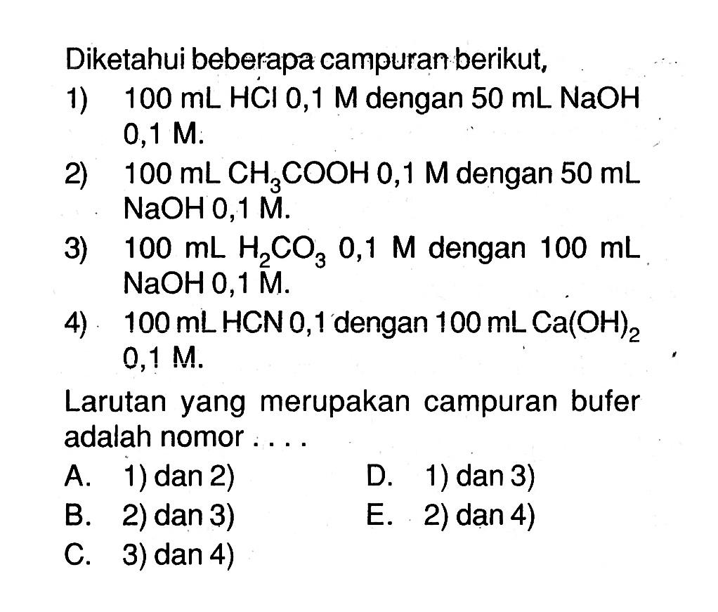 Diketahui beberapa campuran berikut,1)  100 mL HCl 0,1 M dengan 50 mL NaOH  0,1 M .2)  100 mL CH3COOH 0,1M dengan 50 mL NaOH 0,1 M .3)  100 mL H2CO3 0,1 M dengan 100 mL NaOH 0,1 M . 4)  100 mL HCN 0,1 dengan 100 mL Ca(OH)2 0,1 M. Larutan yang merupakan campuran bufer adalah nomor ....