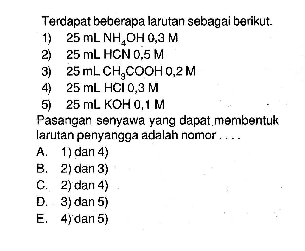 Terdapat beberapa larutan sebagai berikut.1)  25 mL NH4OH 0,3 M 2)  25 mL  HCN 0,5 M 3)  25 mL CH3COOH 0,2 M 4)  25 mL HCl 0,3 M 5)  25 mL KOH 0,1 M Pasangan senyawa yang dapat membentuk larutan penyangga adalah nomor....