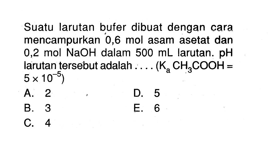 Suatu larutan bufer dibuat dengan cara mencampurkan  0,6 mol  asam asetat dan 0,2 mol NaOH dalam 500 mL larutan. pH larutan tersebut adalah .... (KaCH3COOH = 5 x 10^-5) 