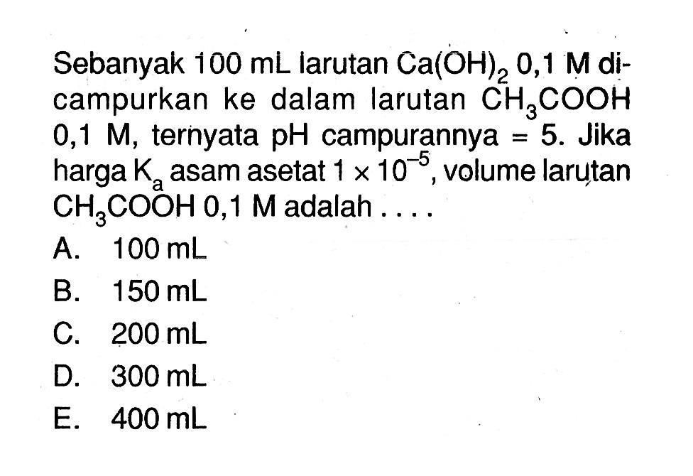 Sebanyak  100 mL  larutan  Ca(OH)2 0,1 M  dicampurkan ke dalam larutan  CH3 COOH   0,1 M , ternyata  pH  campurannya  =5 . Jika harga  Ka  asam asetat  1 x 10^-5 , volume larutan  CH3 COOH 0,1 M  adalah  ... 