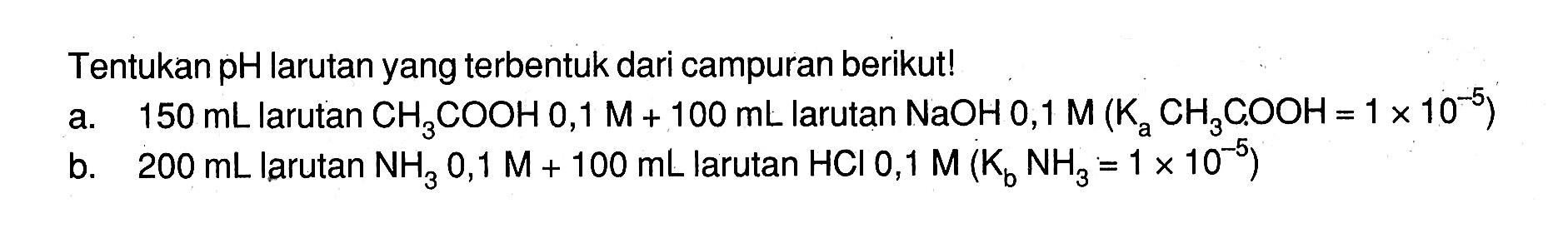 Tentukan  pH  larutan yang terbentuk dari campuran berikut!a. 150 mL  larutan  CH3 COOH 0,1 M+100 mL  larutan  NaOH 0,1 M(Ka CH3 C, OOH=1 x 10^-5) b. 200 mL  larutan  NH3 0,1 M+100 mL  larutan  HCl 0,1 M(Kb NH3=1 x 10^-5) 