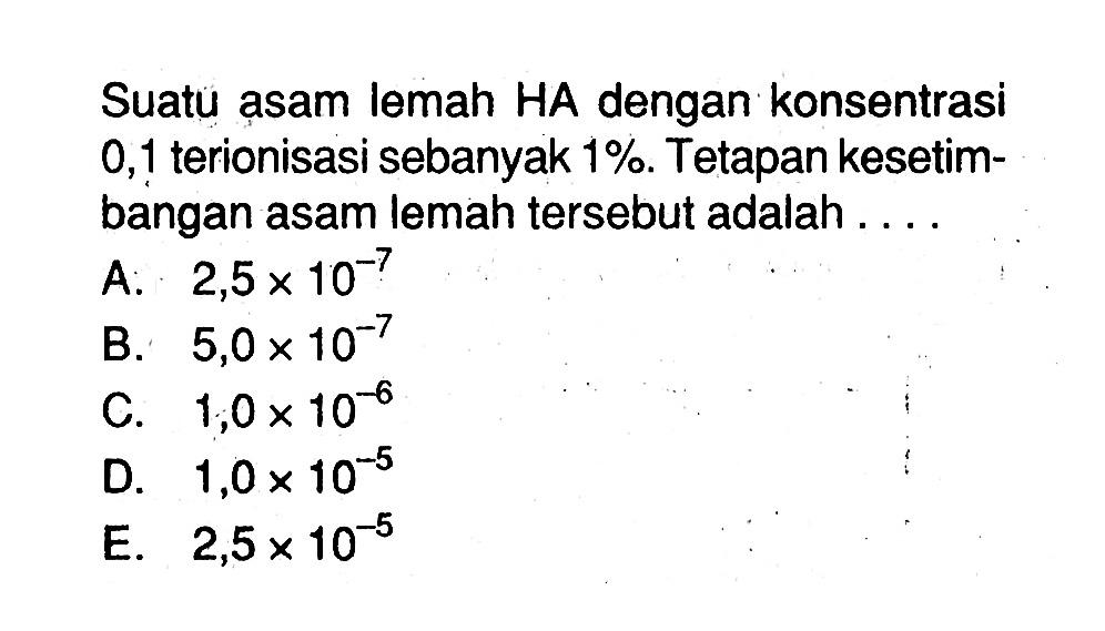 Suatu asam lemah HA dengan konsentrasi 0,1 terionisasi sebanyak  1%. Tetapan kesetimbangan asam lemah tersebut adalah ....