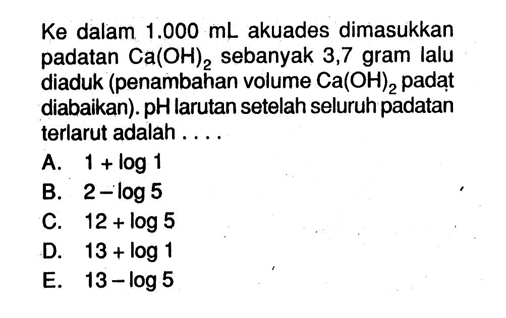 Ke dalam  1.000 mL  akuades dimasukkan padatan  Ca(OH)2  sebanyak 3,7 gram lalu diaduk (penambahan volume  Ca(OH)2  padat diabaikan). pH larutan setelah seluruh padatan terlarut adalah ....