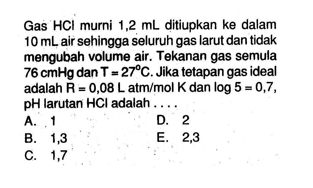 Gas HCl murni 1,2 mL ditiupkan ke dalam 10 mL air sehingga seluruh gas larut dan tidak mengubah volume air. Tekanan gas semula 76 cmHg dan T=27 C. Jika tetapan gas ideal adalah R=0,08 L atm/mol K dan log5=0,7, pH larutan HCl adalah ....