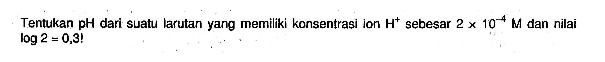 Tentukan pH dari suatu larutan yang memiliki konsentrasi ion H^+ sebesar 2 x 10^(-4) M dan nilai log 2=0,3! 