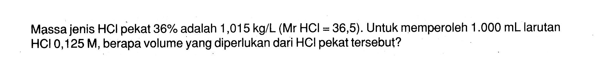 Massa jenis  HCl  pekat  36%  adalah 1,015 kg/L(Mr HCl=36,5). Untuk memperoleh  1.000 mL  larutan  HCl, 125 M , berapa volume yang diperlukan dari HCI pekat tersebut?