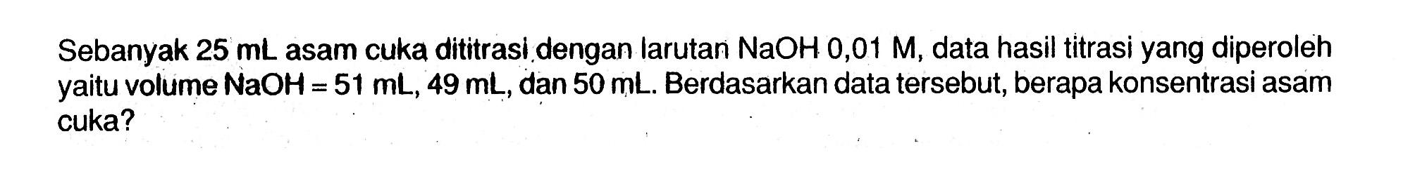 Sebanyak  25 mL  asam cuka dititrasi dengan larutan  NaOH 0,01 M , data hasil titrasi yang diperoleh yaitu volume  NaOH=51 mL, 49 mL , dan  50 mL . Berdasarkan data tersebut, berapa konsentrasi asam cuka?