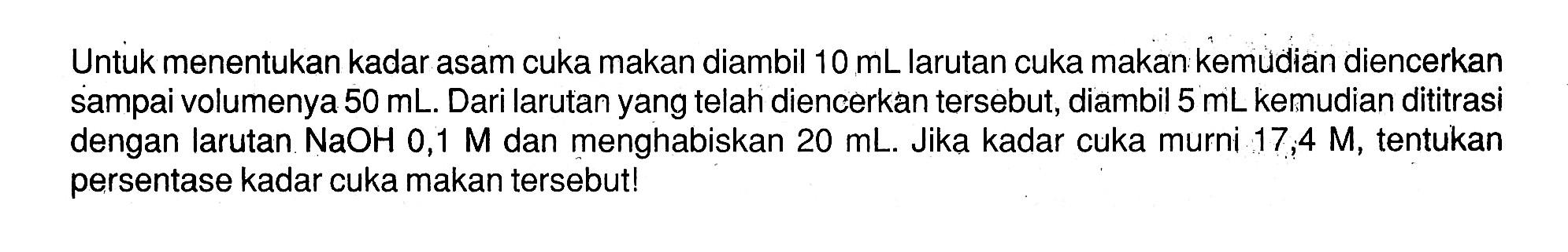 Untuk menentukan kadar asam cuka makan diambil 10 mL larutan cuka makan kemudian diencerkan sampai volumenya 50 mL. Dari larutan yang telah diencerkan tersebut, diambil 5 mL kemudian dititrasi dengan larutan NaOH 0,1  M dan menghabiskan 20 mL. Jika kadar cuka murni 17,4 M, tentukan persentase kadar cuka makan tersebut!