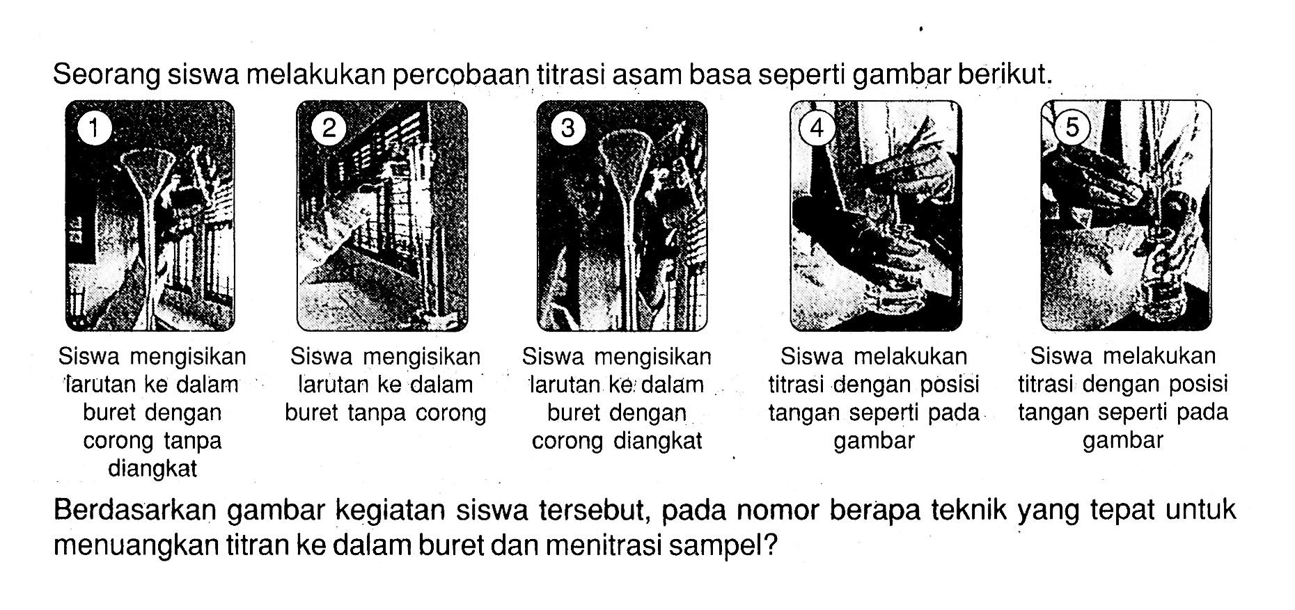 Seorang siswa melakukan percobaan titrasi asam basa seperti gambar berikut.1 Siswa mengisikan larutan ke dalam buret dengan corong tanpa diangkat2 Siswa mengisikan larutan ke dalam buret tanpa corong3 Siswa mengisikan larutan ke dalam buret dengan corong diangkat4 Siswa melakukan titrasi dengan posisi tangan seperti pada gambar 5 Siswa melakukan titrasi dengan posisi tangan seperti pada gambarBerdasarkan gambar kegiatan siswa tersebut, pada nomor berapa teknik yang tepat untuk menuangkan titran ke dalam buret dan menitrasi sampel? 