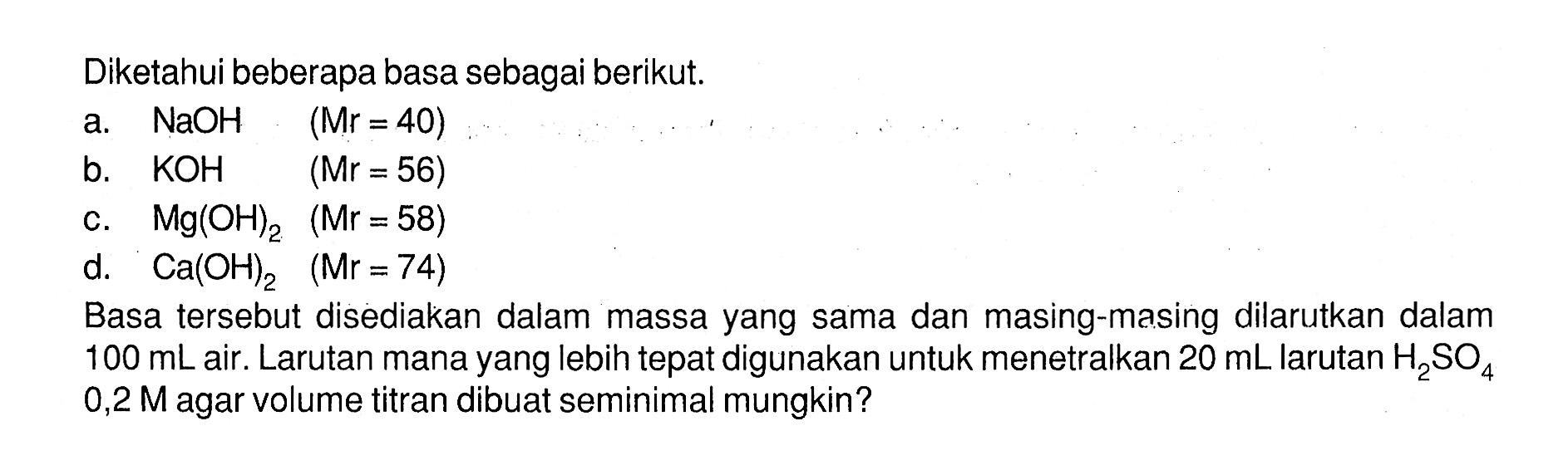 Diketahui beberapa basa sebagai berikut.a.  NaOH (Mr=40) b.  KOH (Mr=56) c.  Mg(OH)2 (Mr=58) d.  Ca(OH)2 (Mr=74) Basa tersebut disediakan dalam massa yang sama dan masing-masing dilarutkan dalam  100 mL  air. Larutan mana yang lebih tepat digunakan untuk menetralkan  20 mL  larutan  H2 SO4   0,2 M  agar volume titran dibuat seminimal mungkin?