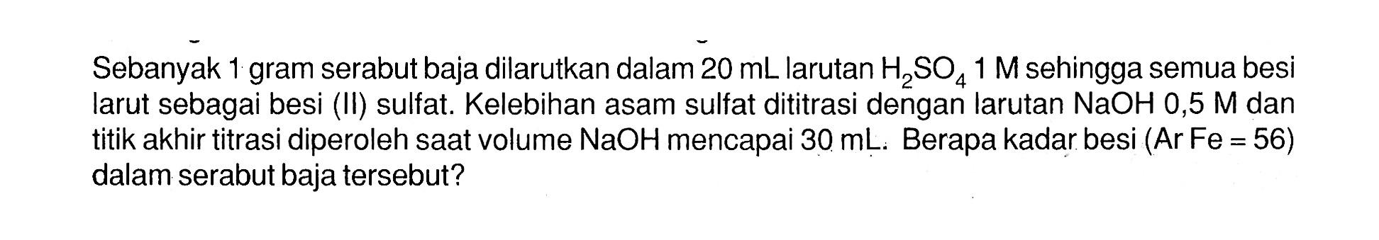 Sebanyak 1 gram serabut baja dilarutkan dalam 20 mL larutan H2SO4 1 M sehingga semua besi larut sebagai besi (II) sulfat. Kelebihan asam sulfat dititrasi dengan larutan  NaOH 0,5 M  dan titik akhir titrasi diperoleh saat volume NaOH mencapai 30 mL. Berapa kadar besi (Ar Fe=56) dalam serabut baja tersebut?