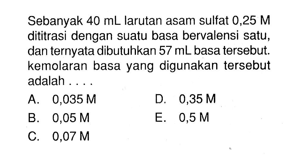 Sebanyak 40 mL larutan asam sulfat 0,25 M dititrasi dengan suatu basa bervalensi satu, dan ternyata dibutuhkan 57 mL basa tersebut. kemolaran basa yang digunakan tersebut adalah....