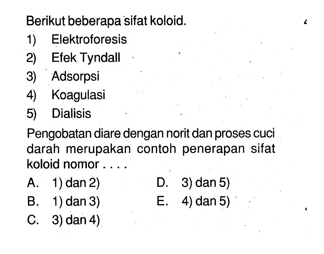 Berikut beberapa sifat koloid.1) Elektroforesis2) Efek Tyndall3) Adsorpsi4) Koagulasi5) DialisisPengobatan diare dengan norit dan proses cuci darah merupakan contoh penerapan sifat koloid nomor . . . .