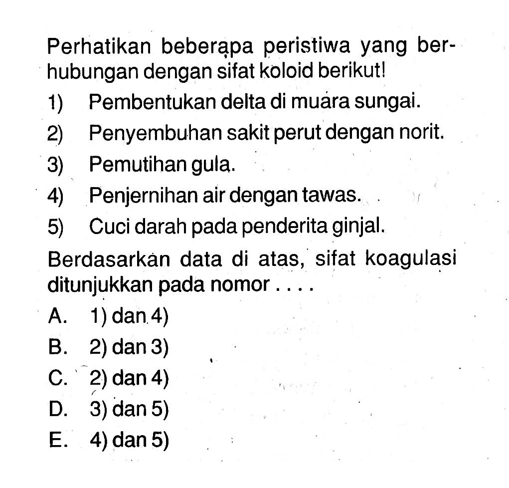 Perhatikan beberạpa peristiwa yang berhubungan dengan sifat koloid berikut!1) Pembentukan delta di muara sungai.2) Penyembuhan sakit perut dengan norit.3) Pemutihan gula.4) Penjernihan air dengan tawas.5) Cuci darah pada penderita ginjal.Berdasarkan data di atas, sifat koagulasi ditunjukkan pada nomor ...