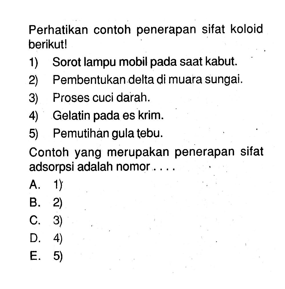 Perhatikan contoh penerapan sifat koloid berikut!1) Sorot lampu mobil pada saat kabut.2) Pembentukan delta di muara sungai.3) Proses cuci darah.4) Gelatin pada es krim.5) Pemutihan gula tebu.Contoh yang merupakan penerapan sifat adsorpsi adalah nomor ....