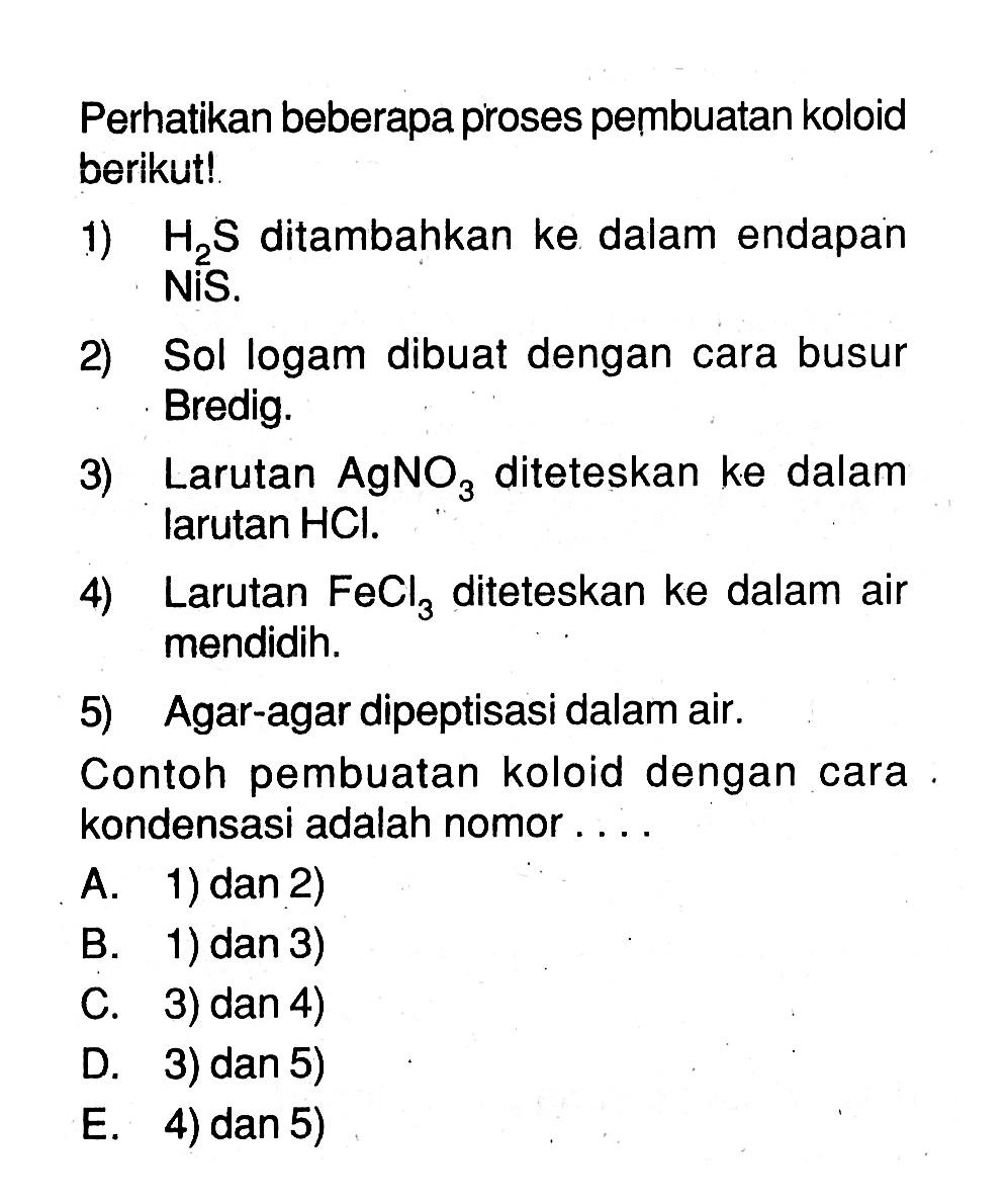 Perhatikan beberapa proses pembuatan koloid berikut!1)  H2S  ditambahkan ke dalam endapan NiS.2) Sol logam dibuat dengan cara busur Bredig.3) Larutan  AgNO3  diteteskan ke dalam larutan HCl.4) Larutan  FeCl3  diteteskan ke dalam air mendidih.5) Agar-agar dipeptisasi dalam air.Contoh pembuatan koloid dengan cara. kondensasi adalah nomor...