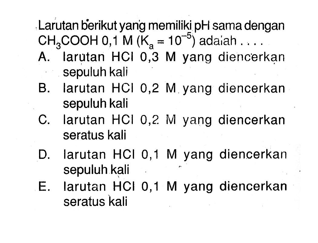 Larutan berikut yang memiliki pH sama dengan CH3COOH 0,1 M(Ka=10^(-5)) adaiah .... A. larutan HCl 0,3 M yang diencerkan sepuluh kali B. larutan HCl 0,2 M yang diencerkan sepuluh kali C. larutan HCl 0,2 M yang diencerkan seratus kali D. larutan HCl 0,1 M yang diencerkan sepuluh kali E. larutan HCl 0,1 M yang diencerkan seratus kali