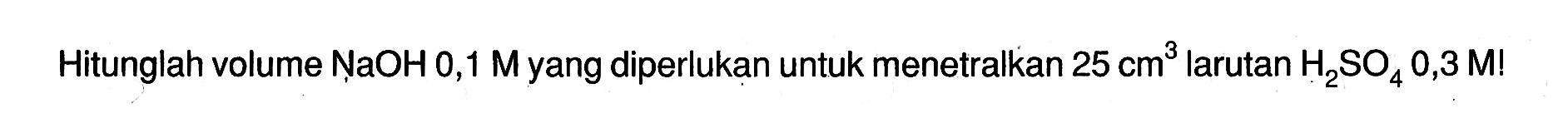 Hitunglah volume NaOH 0,1 M yang diperlukan untuk menetralkan 25 cm^3 larutan H2SO4 0,3 M!