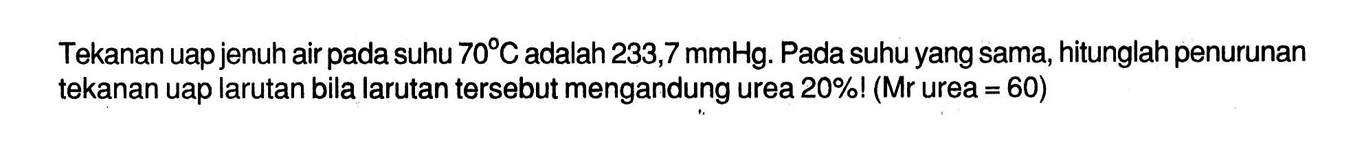 Tekanan uap jenuh air pada suhu 70C adalah 233,7 mmHg. Pada suhu yang sama, hitunglah penurunan tekanan uap larutan bila larutan tersebut mengandung urea 20%! (Mr urea = 60)