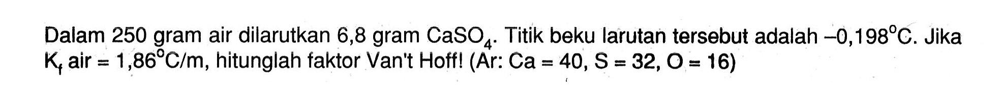 Dalam 250 gram air dilarutkan 6,8 gram CaSO4. Titik beku larutan tersebut adalah -0,1989 C. Jika Kf air = 1,86 C/m, hitunglah faktor Van"t Hoff! (Ar: Ca = 40, S = 32,O = 16)
