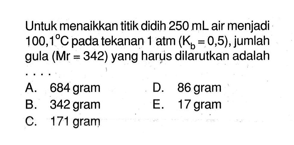 Untuk menaikkan titik didih 250 mL air menjadi 100,1C pada tekanan 1 atm (Kb = 0,5), jumlah gula (Mr = 342) yang harus dilarutkan adalah ....