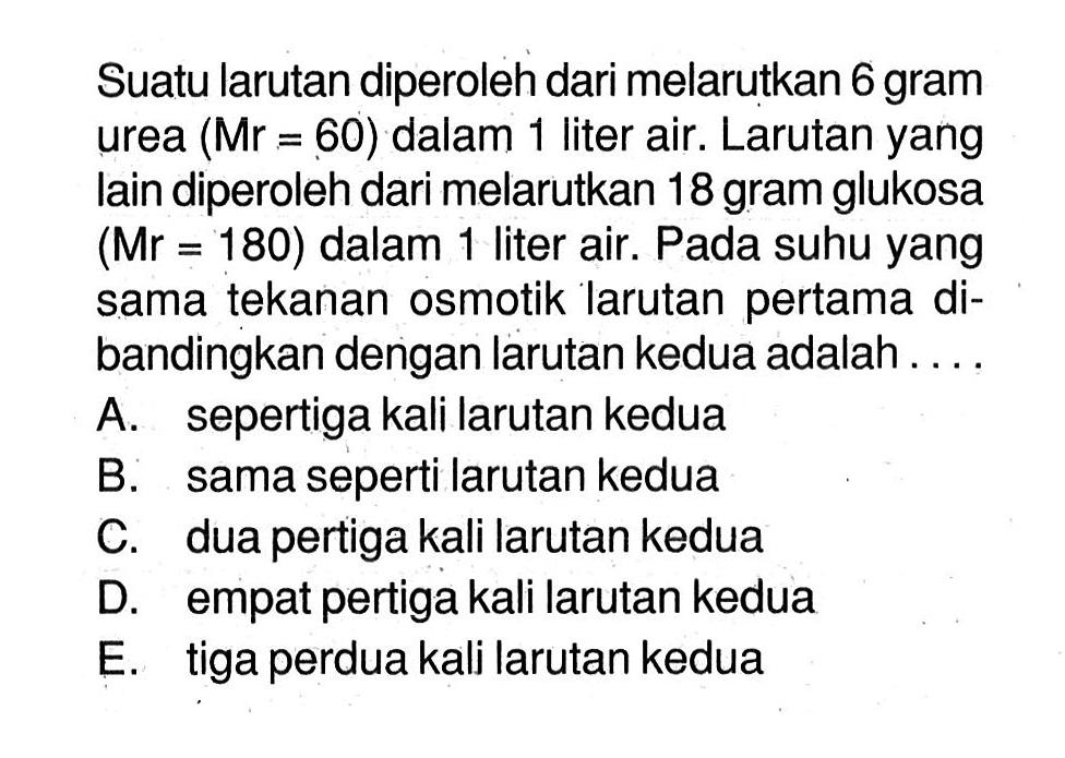 Suatu larutan diperoleh dari melarutkan 6 gram urea (Mr=60) dalam 1 liter air. Larutan yang lain diperoleh dari melarutkan 18 gram glukosa  (Mr=180)  dalam 1 liter air. Pada suhu yang sama tekanan osmotik larutan pertama dibandingkan dengan larutan kedua adalah ....