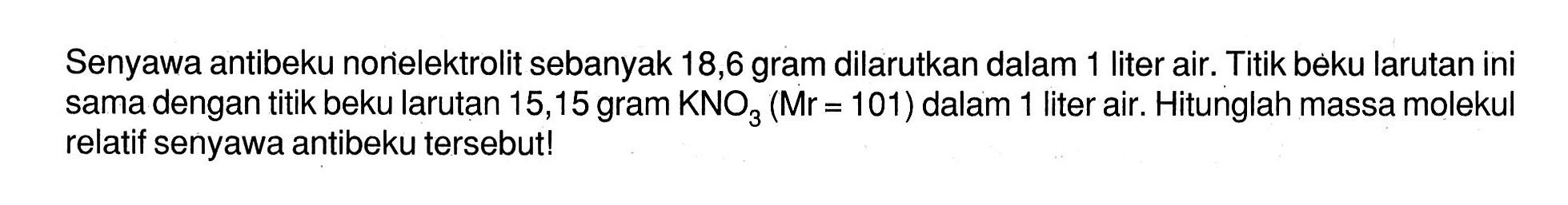 Senyawa antibeku norelektrolit sebanyak 18,6 gram dilarutkan dalam 1 liter air. Titik beku larutan ini sama dengan titik beku larutan 15,15 gram KNO3 (Mr = 101) dalam 1 liter air. Hitunglah massa molekul relatif senyawa antibeku tersebut!