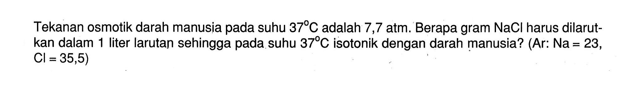 Tekanan osmotik darah manusia pada suhu 37 C adalah 7,7 atm. Berapa gram NaCl harus dilarut-kan dalam 1 liter larutan sehingga pada suhu 37 C isotonik dengan darah manusia? (Ar: Na = 23, Cl = 35,5)