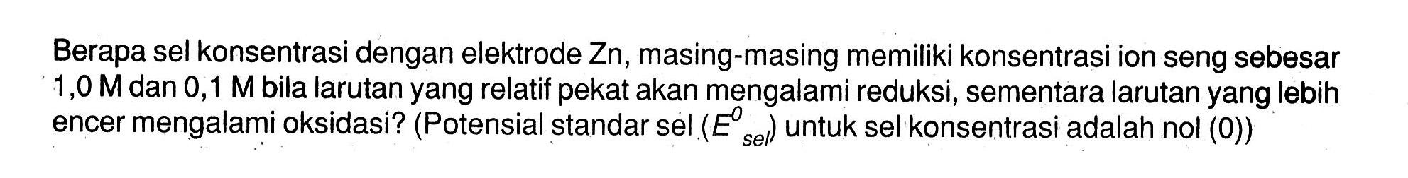 Berapa sel konsentrasi dengan elektrode Zn, masing-masing memiliki konsentrasi ion seng sebesar 1,0 M dan 0,1 M bila larutan yang relatif pekat akan mengalami reduksi, sementara larutan yang lebih encer mengalami oksidasi? (Potensial standar sel (E sel) untuk sel konsentrasi adalah nol (0))