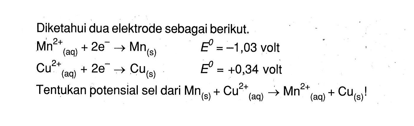 Diketahui dua elektrode sebagai berikut. Mn^(+2) (aq) + 2e^- -> Mn (s) E^o = -1,03 volt Cu^(+2) (aq) + 2e^- -> Cu (s) E^o = +0,34 volt Tentukan potensial sel dari Mn (s) + Cu^(+2) (aq) -> Mn^(+2) (aq) + Cu (s)!