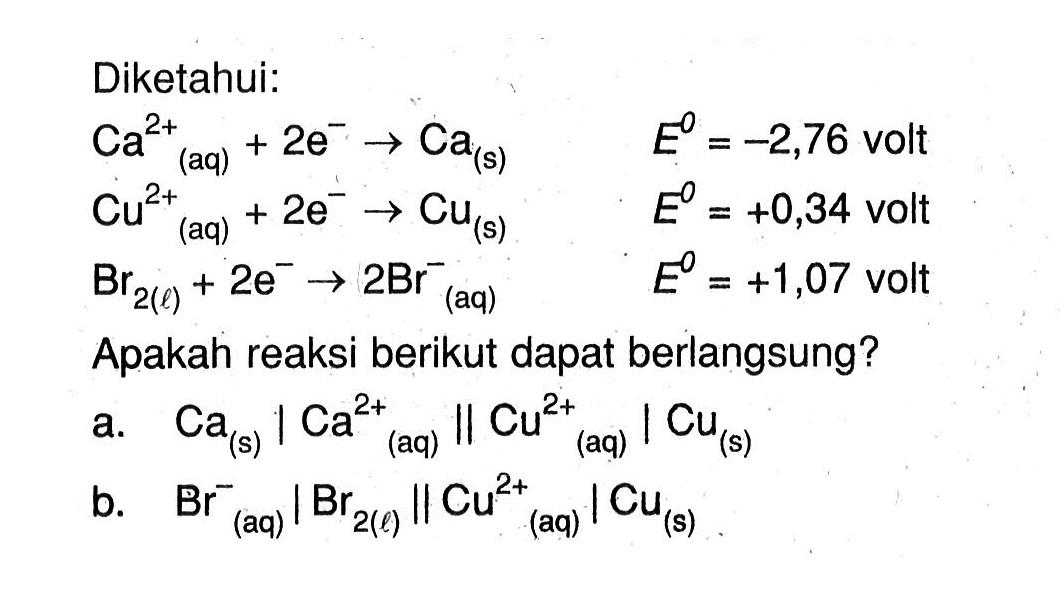 Diketahui: Ca^(+2) (aq) + 2e^- -> Ca (s) E^o = -2,76 volt Cu^(+2) (aq) + 2e^- -> Cu (s) E^o = +0,34 volt Br2 (l) + 2e^- -> 2Br^- (aq) E^o = +1,07 volt Apakah reaksi berikut dapat berlangsung? a. Ca (s) | Ca^(+2) (aq) || Cu^(+2) (aq) | Cu (s) b. Br^- (aq) | Br2 (l) || Cu^(+2) (aq) | Cu (s)