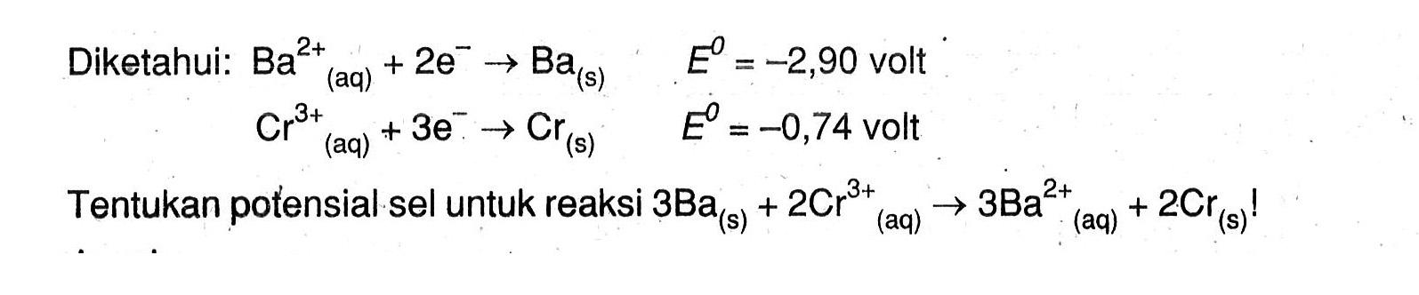 Diketahui: Ba^(+2) (aq) + 2e^- -> Ba (s) E^o = -2,90 volt Cr^(3+) (aq) + 3^- -> Cr (s) E^o = -0,74 volt Tentukan potensial sel untuk reaksi 3Ba (s) + 2Cr^(+3) (aq) -> 3Ba^(+2) (aq) + 2Cr (s) !