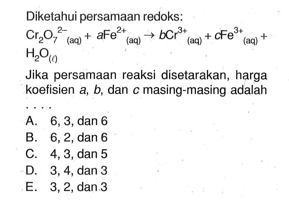 Diketahui persamaan redoks: Cr2O7^(2-) (aq) + aFe^(2+) (aq) -> bCr^(3+) (aq) + cFe^(3+) (aq) + H2O (l) Jika persamaan reaksi disetarakan, harga koefisien a, b, dan c masing-masing adalah ...