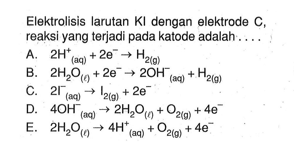 Elektrolisis larutan KI dengan elektrode C, reaksi yang terjadi pada katode adalah . . . . A. 2H^+ (aq) + 2e^- -> H2 (g) B. 2H2O (l) + 2e^- -> 2OH^- (aq) + H2 (g) C. 2I^- (aq) -> I2 (g) + 2e^- D. 4OH^- (aq) -> 2H2O (l) + O2 (g) + 4e^- E. 2H2O (l) -> 4H^+ (aq) + O2 (g) + 4e^-
