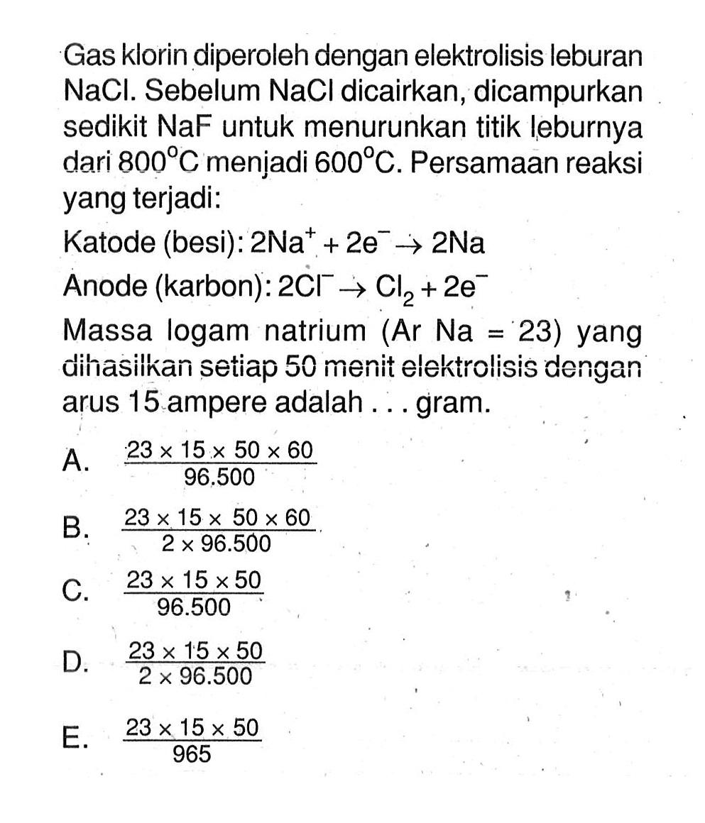 Gas klorin diperoleh dengan elektrolisis leburan NaCl. Sebelum NaCl dicairkan, dicampurkan sedikit NaF untuk menurunkan titik leburnya dari 800 C menjadi 600 C. Persamaan reaksi yang terjadi: Katode (besi): 2Na^+ + 2e^- -> 2Na Anode (karbon): 2Cl^- -> Cl2 + 2e^- Massa logam natrium (Ar Na=23) yang dihasilkan setiap 50 menit elektrolisis dengan arus 15 ampere adalah ... gram.