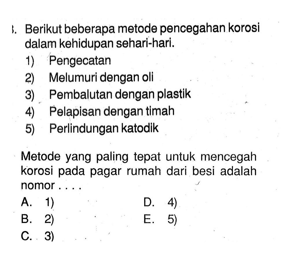 Berikut beberapa metode pencegahan korosi dalam kehidupan sehari-hari. 1) Pengecatan 2) Melumuri dengan oli 3) Pembalutan dengan plastik 4) Pelapisan dengan timah 5) Perlindungan katodik Metode yang paling tepat untuk mencegah korosi pada pagar rumah dari besi adalah nomor ...