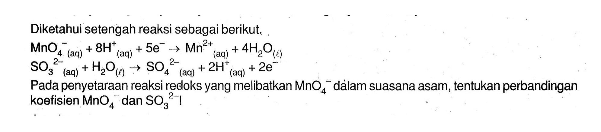 Diketahui setengah reaksi sebagai berikut. 
MnO4^- (aq) + 8H^+ 5 e^- -> Mn^(2+) (aq) + 4 H2O (l) SO3^(2-) + H2O (l) -> SO4^(2-) (aq) + 2H^+ (aq) + 2 e^- (aq) Pada penyetaraan reaksi redoks yang melibatkan MnO4^- dalam suasana asam, tentukan perbandingan koefisien MnO4^- dan SO3^(2-)!