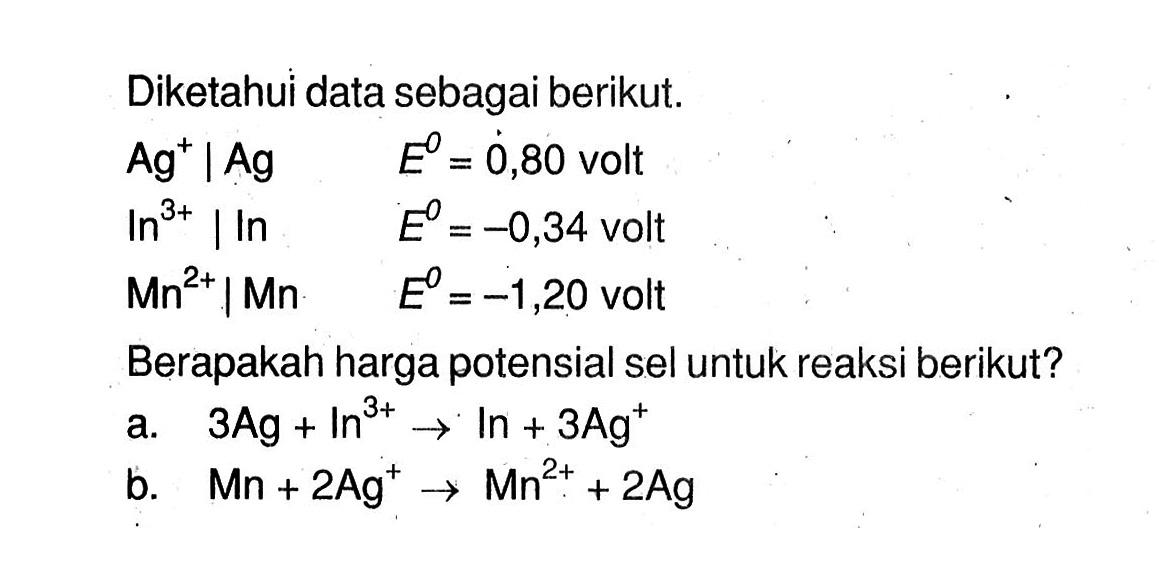 Diketahui data sebagai berikut. Ag^+ | Ag E = 0,80 volt In^(3+) | In E = -0,34 volt Mn^(2+) | Mn E = -1,20 volt Berapakah harga potensial sel untuk reaksi berikut? a. 3Ag + In^(3+) -> In + 3Ag^+ b. Mn + 2Ag^+ -> Mn^(2+) + 2Ag 