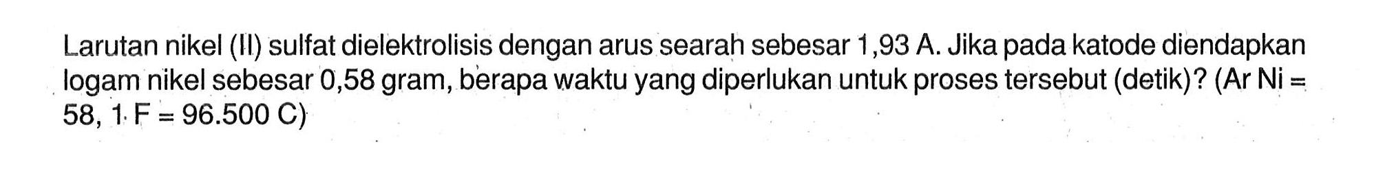 Larutan nikel (II) sulfat dielektrolisis dengan arus searah sebesar 1,93 A. Jika pada katode diendapkan logam nikel sebesar 0,58 gram, berapa waktu yang diperlukan untuk proses tersebut (detik)? (Ar Ni= 58,1 . F=96.500 C)
