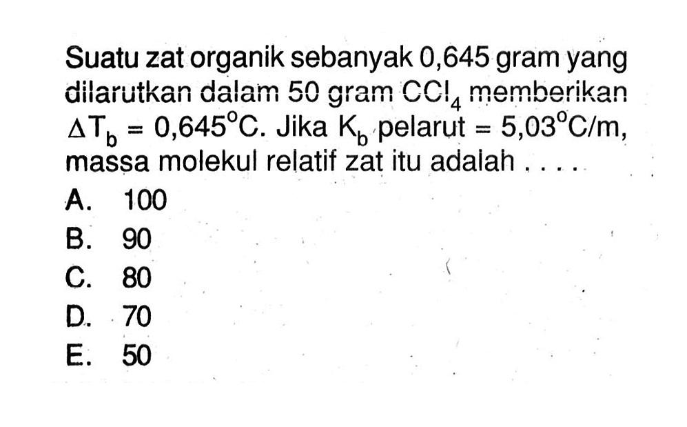 Suatu zat organik sebanyak 0,645 gram yang dilarutkan dalam 50 gram CCI4 memberikan delta Tb = 0,645 C. Jika Kb pelarut = 5,03 C/m, massa molekul relatif zat itu adalah .....