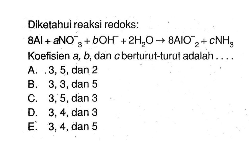 Diketahui reaksi redoks: 8Al+aNO3^-3+bOH^-+2H2O -> 8AlO2^-2+CNH3  Koefisien  a, b , dan  c  berturut-turut adalah ....