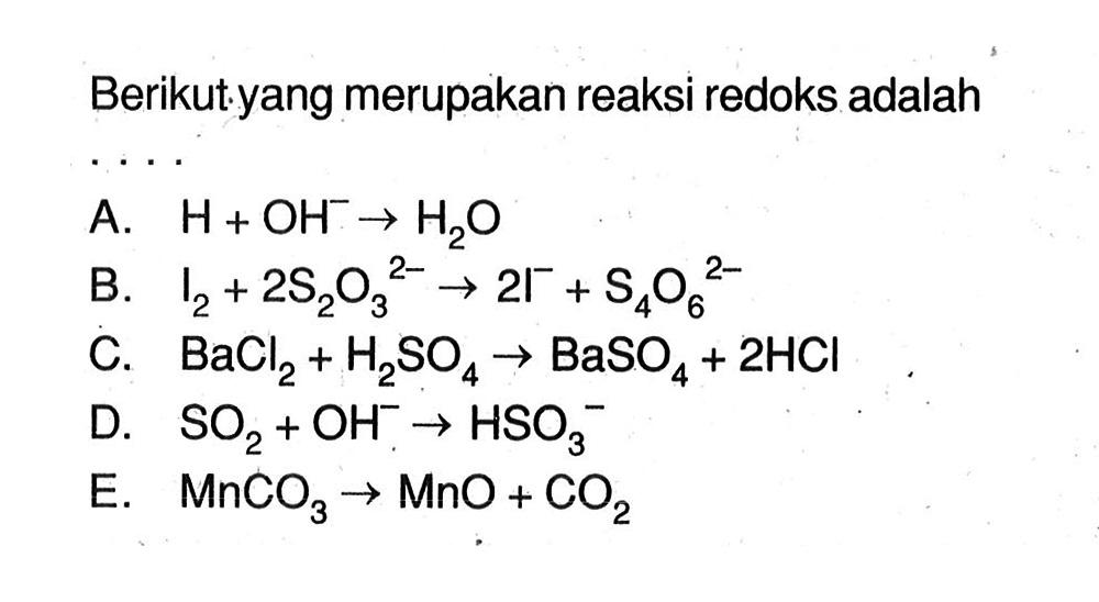 Berikut yang merupakan reaksi redoks adalah .... 
A. H + OH^- -> H2O 
B. I2 + 2 S2O3^(2-) -> 2 I^- + S4O6^(2-) 
C. BaCl2 + H2SO4 -> BaSO4 + 2HCl 
D. SO2 + OH^- -> HSO3^- 
E. MnCO3 -> MnO + CO2