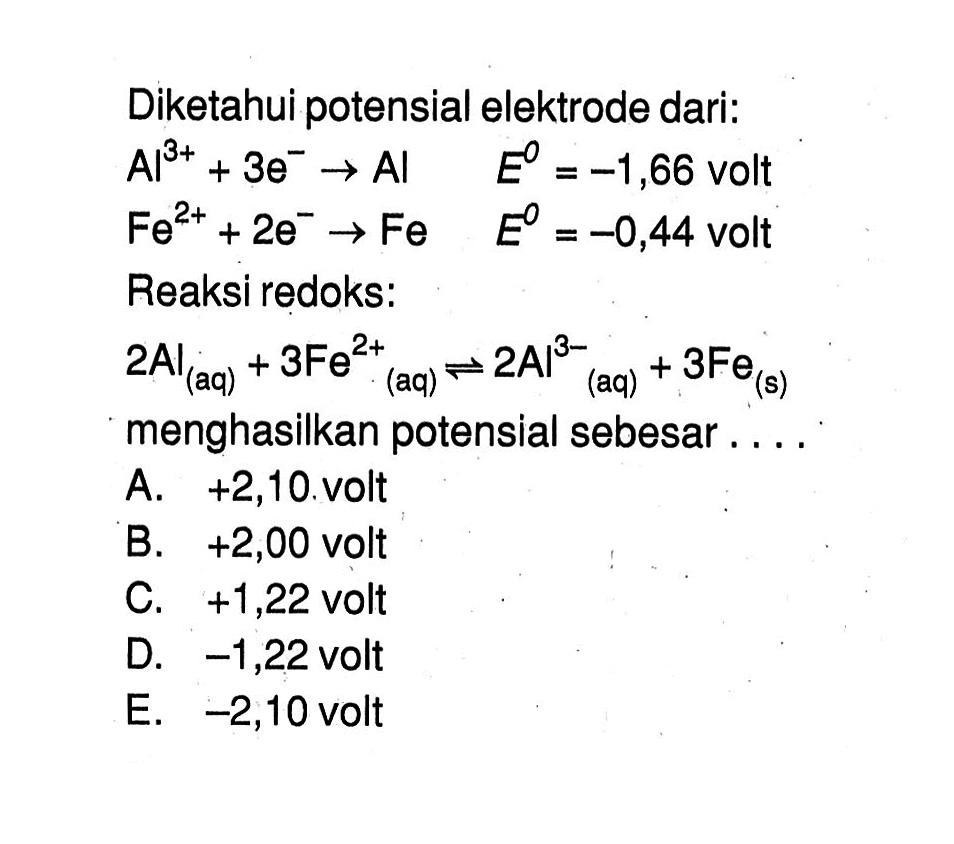 Diketahui potensial elektrode dari: Al^(3+) + 3e^- -> Al E=-1,66 volt Fe^(2+) + 2e^- -> Fe E=-0,44 volt Reaksi redoks: 2Al(aq) + 3Fe^(2+) (aq) <=> 2Al^(3-) (aq) + 3Fe(s) menghasilkan potensial sebesar .... 