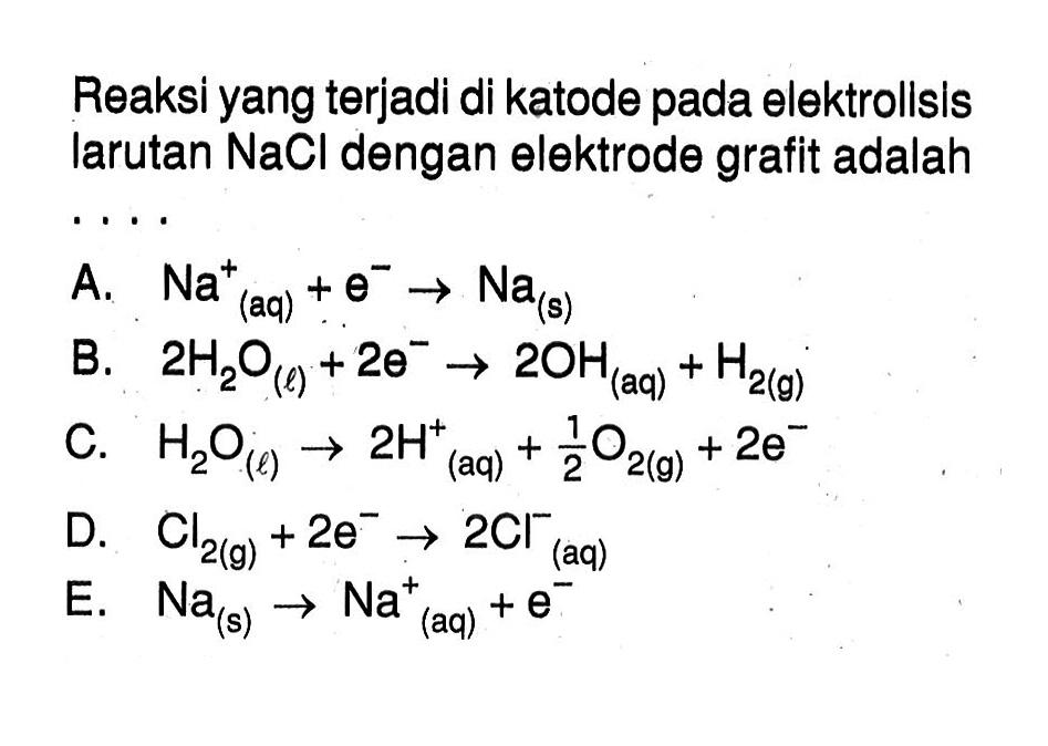 Reaksi yang terjadi di katode pada elektrollsis larutan  NaCl  dengan elektrode grafit adalahA.  Na(aq)^+ +e^- -> Na(s) B.  2H2O(l)+2e^- -> 2OH(aq)+H2(g) C.  H2O(l) -> 2H(aq)^+ +1/2 O2(g)+2e^-  D.  Cl2(g)+2e^- -> 2Cl^- (aq) E.  Na(s)->Na(aq)^+ +e^- 