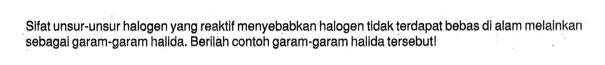 Sifat unsur-unsur halogen yang reaktif menyebabkan halogen tidak terdapat bebas di alam melainkan sebagai garam-garam hallda. Berilah contoh garam-garam halida tersebut! 