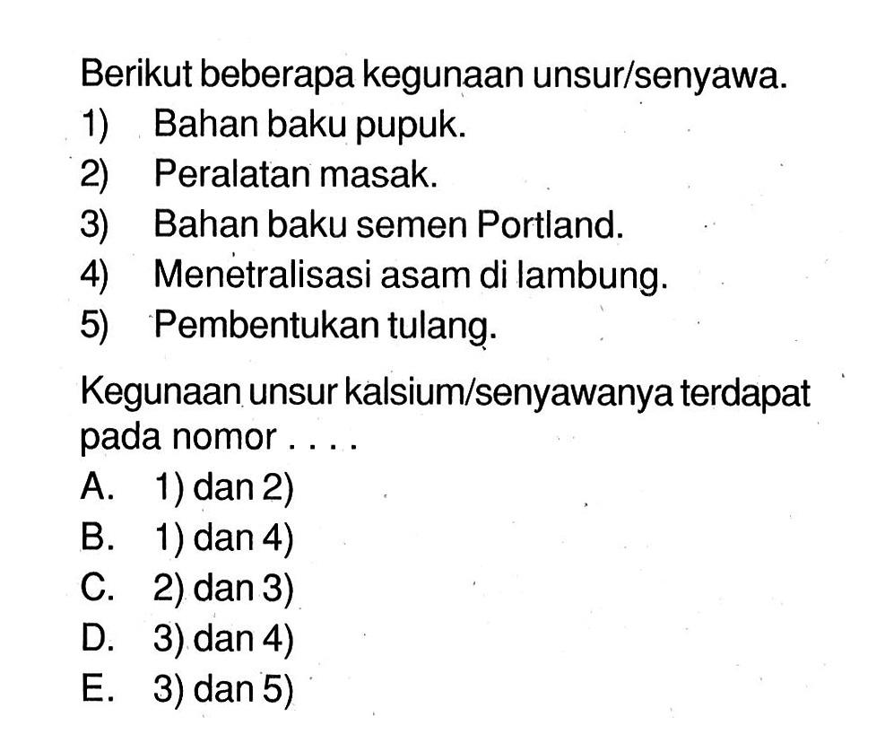 Berikut beberapa kegunaan unsur/senyawa.1) Bahan baku pupuk.2) Peralatan masak.3) Bahan baku semen Portland.4) Menetralisasi asam di lambung.5) Pembentukan tulang.Kegunaan unsur kalsium/senyawanya terdapat pada nomor....A. 1) dan 2)B. 1) dan 4)C. 2) dan 3)D. 3) dan 4)E. 3) dan 5) 