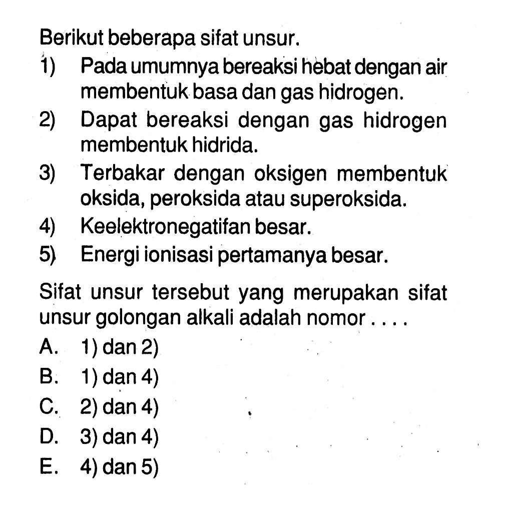 Berikut beberapa sifat unsur.1) Pada umumnya bereaksi hebat dengan air membentuk basa dan gas hidrogen. 2) Dapat bereaksi dengan gas hidrogen membentuk hidrida. 3) Terbakar dengan oksigen membentuk oksida, peroksida atau superoksida.4) Keelektronegatifan besar. 5) Energi ionisasi pertamanya besar. Sifat unsur tersebut yang merupakan sifat unsur golongan alkali adalah nomor  ....